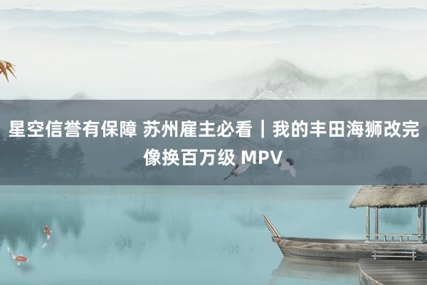 星空信誉有保障 苏州雇主必看|我的丰田海狮改完像换百万级 MPV