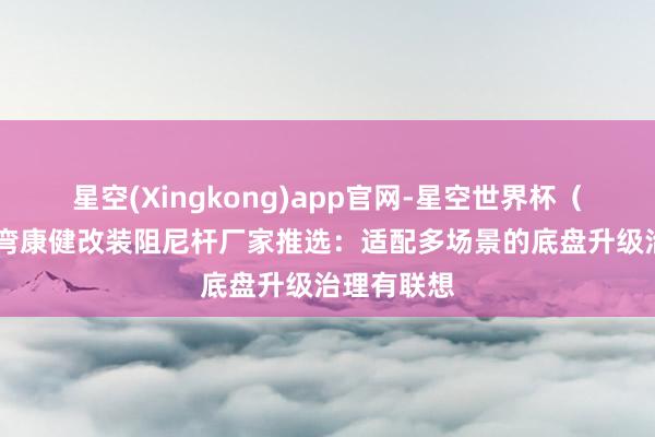 星空(Xingkong)app官网-星空世界杯(中国) 过弯康健改装阻尼杆厂家推选:适配多场景的底盘升级治理有联想