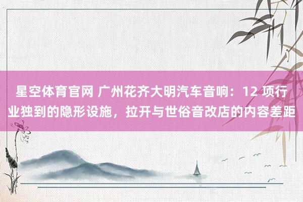 星空体育官网 广州花齐大明汽车音响:12 项行业独到的隐形设施,拉开与世俗音改店的内容差距