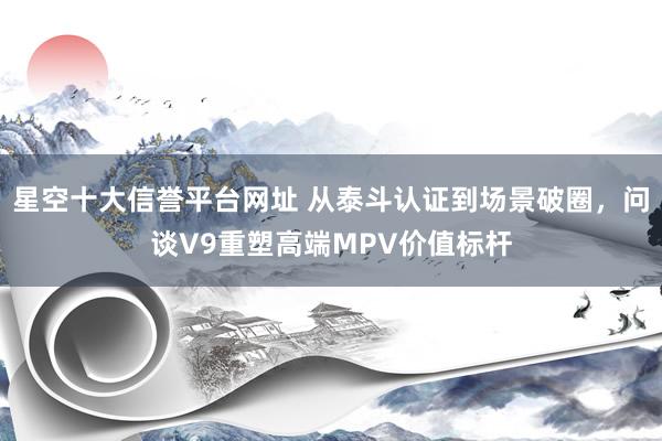 星空十大信誉平台网址 从泰斗认证到场景破圈,问谈V9重塑高端MPV价值标杆