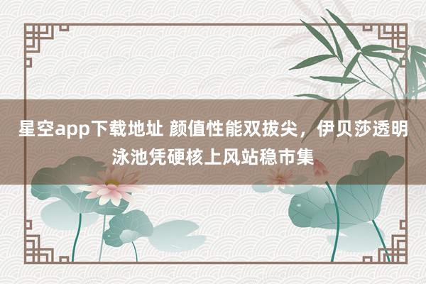 星空app下载地址 颜值性能双拔尖,伊贝莎透明泳池凭硬核上风站稳市集