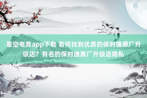 星空电竞app下载 若何找到优质的保时捷原厂升级店?有名的保时捷原厂升级店隐私