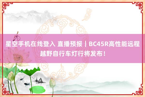星空手机在线登入 直播预报|BC45R高性能远程越野自行车灯行将发布!