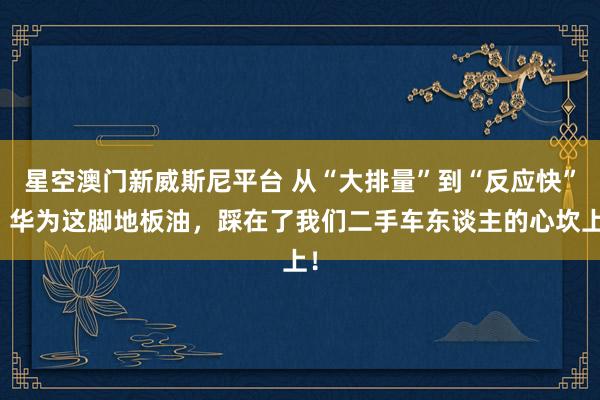 星空澳门新威斯尼平台 从“大排量”到“反应快”,华为这脚地板油,踩在了我们二手车东谈主的心坎上!