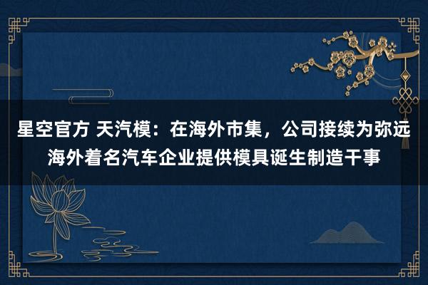 星空官方 天汽模:在海外市集,公司接续为弥远海外着名汽车企业提供模具诞生制造干事
