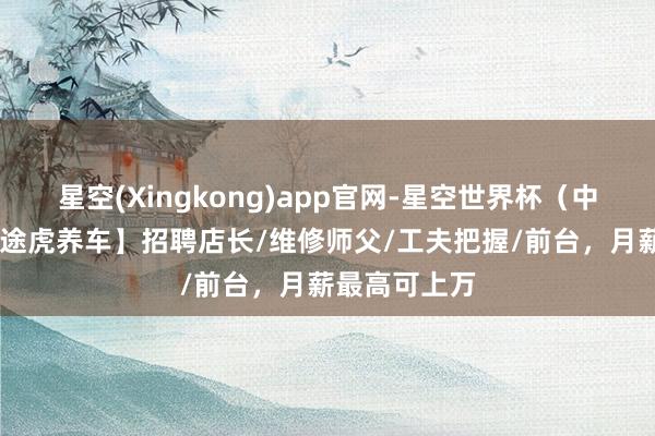 星空(Xingkong)app官网-星空世界杯(中国) 【蒙山途虎养车】招聘店长/维修师父/工夫把握/前台,月薪最高可上万