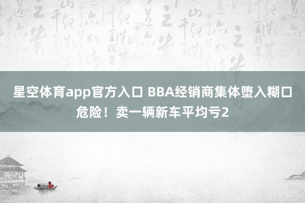 星空体育app官方入口 BBA经销商集体堕入糊口危险！卖一辆新车平均亏2