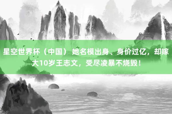 星空世界杯(中国) 她名模出身、身价过亿,却嫁大10岁王志文,受尽凌暴不烧毁!