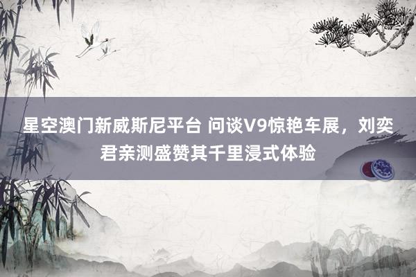星空澳门新威斯尼平台 问谈V9惊艳车展,刘奕君亲测盛赞其千里浸式体验