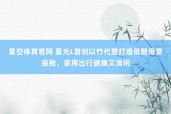 星空体育官网 星光L首创以竹代塑打造低醛母婴座舱,家用出行健康又清闲
