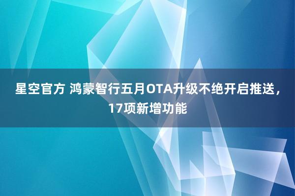 星空官方 鸿蒙智行五月OTA升级不绝开启推送，17项新增功能
