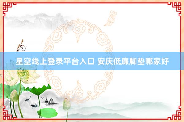 星空线上登录平台入口 安庆低廉脚垫哪家好