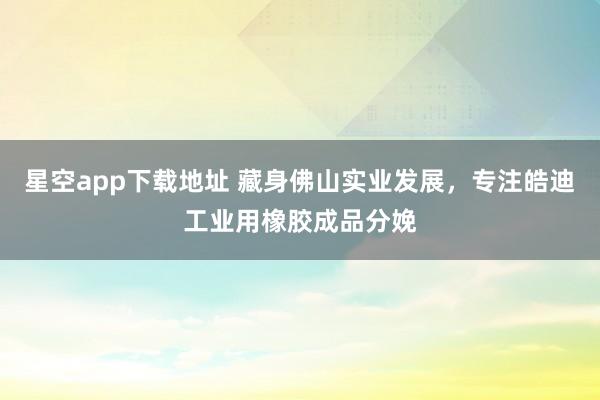 星空app下载地址 藏身佛山实业发展,专注皓迪工业用橡胶成品分娩