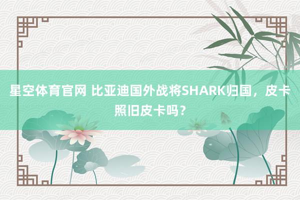 星空体育官网 比亚迪国外战将SHARK归国,皮卡照旧皮卡吗?