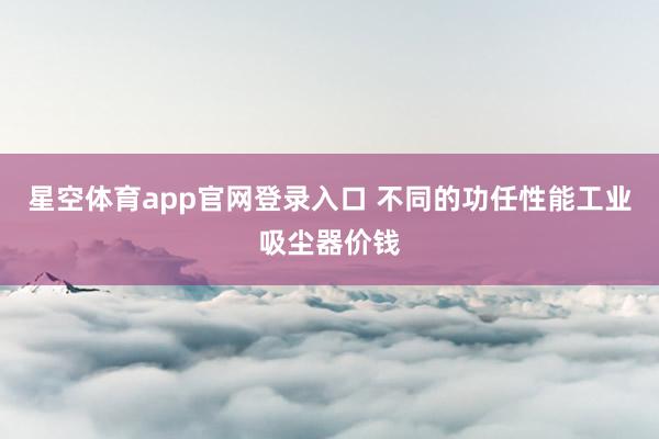 星空体育app官网登录入口 不同的功任性能工业吸尘器价钱