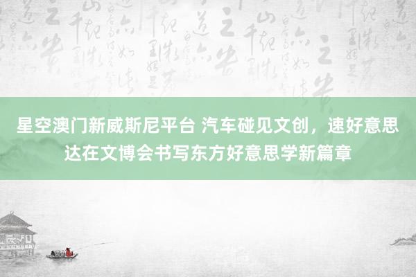 星空澳门新威斯尼平台 汽车碰见文创,速好意思达在文博会书写东方好意思学新篇章