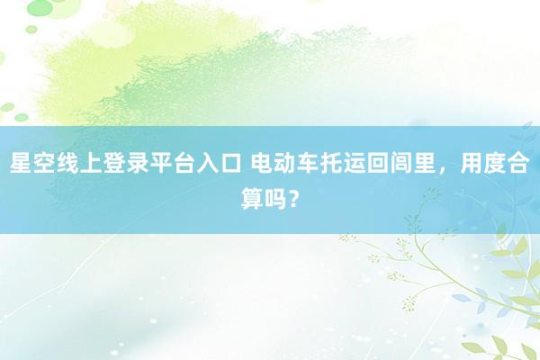 星空线上登录平台入口 电动车托运回闾里,用度合算吗?