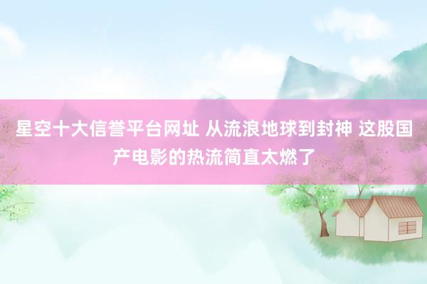 星空十大信誉平台网址 从流浪地球到封神 这股国产电影的热流简直太燃了