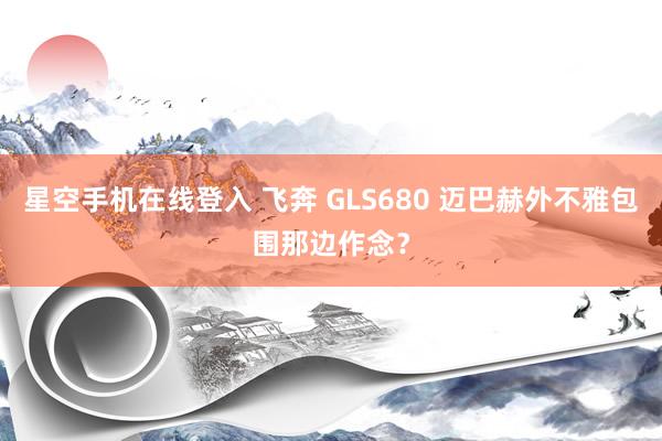 星空手机在线登入 飞奔 GLS680 迈巴赫外不雅包围那边作念?