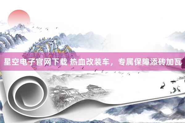 星空电子官网下载 热血改装车,专属保障添砖加瓦