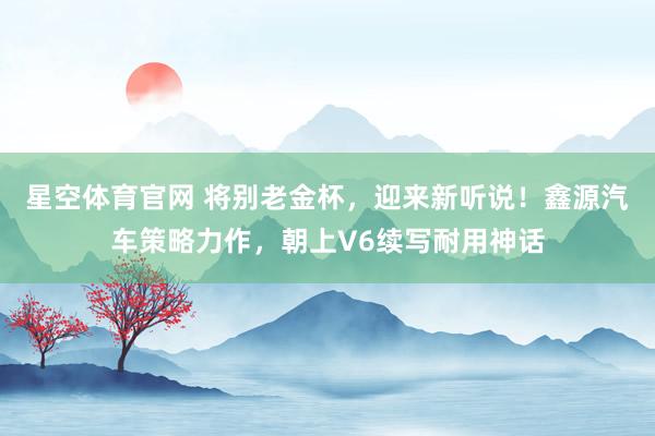 星空体育官网 将别老金杯,迎来新听说!鑫源汽车策略力作,朝上V6续写耐用神话