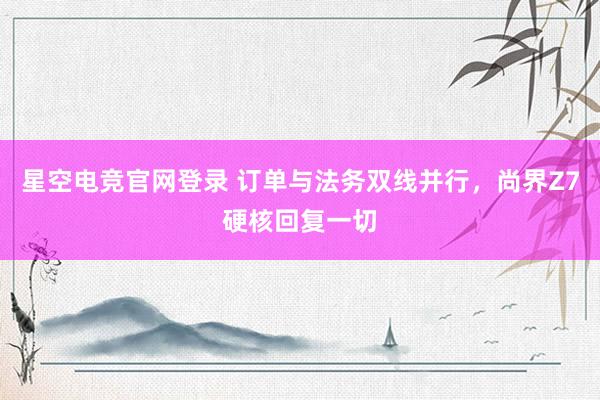 星空电竞官网登录 订单与法务双线并行，尚界Z7硬核回复一切