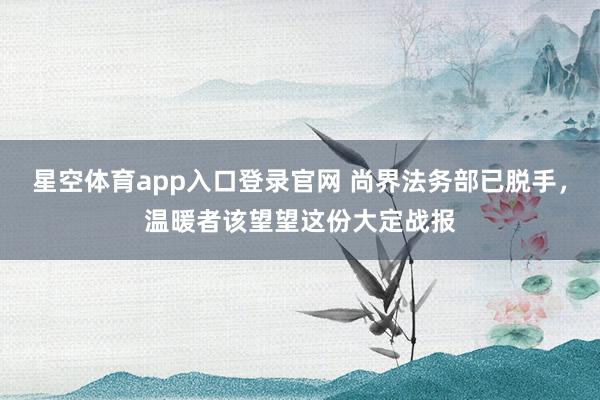 星空体育app入口登录官网 尚界法务部已脱手，温暖者该望望这份大定战报