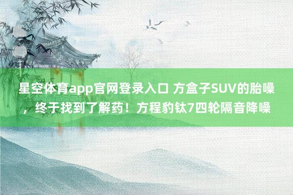星空体育app官网登录入口 方盒子SUV的胎噪,终于找到了解药!方程豹钛7四轮隔音降噪