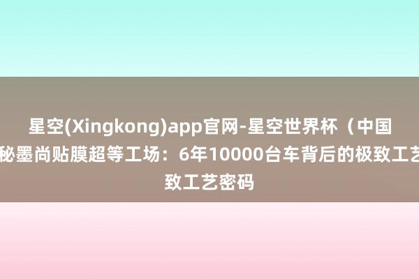 星空(Xingkong)app官网-星空世界杯(中国) 揭秘墨尚贴膜超等工场:6年10000台车背后的极致工艺密码