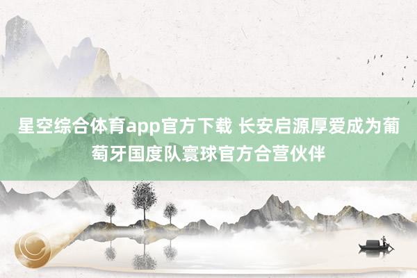 星空综合体育app官方下载 长安启源厚爱成为葡萄牙国度队寰球官方合营伙伴