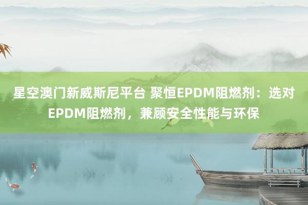 星空澳门新威斯尼平台 聚恒EPDM阻燃剂:选对EPDM阻燃剂,兼顾安全性能与环保