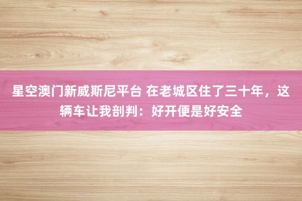 星空澳门新威斯尼平台 在老城区住了三十年,这辆车让我剖判:好开便是好安全