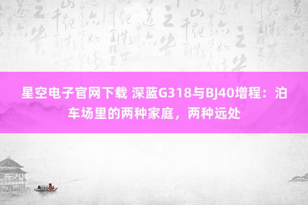 星空电子官网下载 深蓝G318与BJ40增程：泊车场里的两种家庭，两种远处