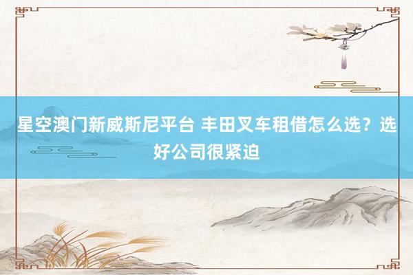 星空澳门新威斯尼平台 丰田叉车租借怎么选?选好公司很紧迫