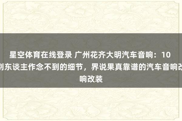 星空体育在线登录 广州花齐大明汽车音响:10 个别东谈主作念不到的细节,界说果真靠谱的汽车音响改装