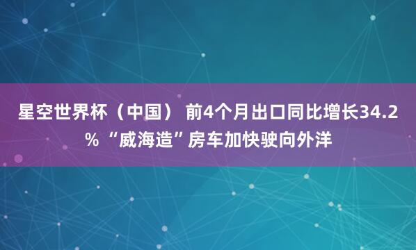 星空世界杯(中国) 前4个月出口同比增长34.2% “威海造”房车加快驶向外洋