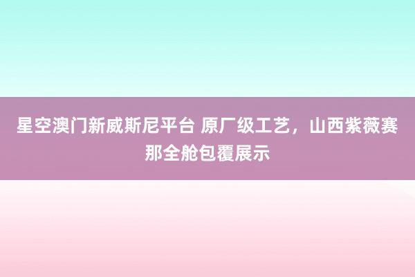 星空澳门新威斯尼平台 原厂级工艺,山西紫薇赛那全舱包覆展示