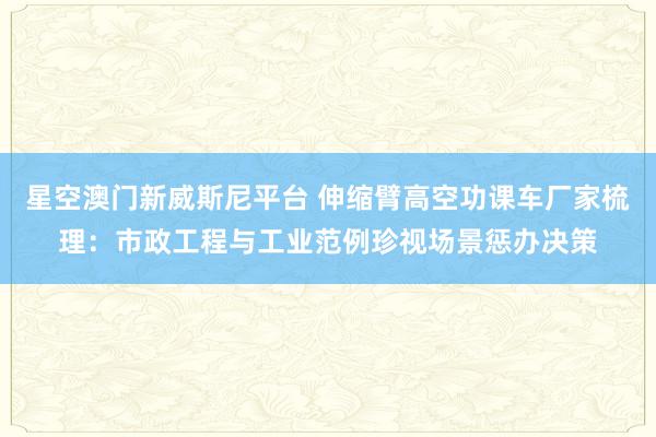 星空澳门新威斯尼平台 伸缩臂高空功课车厂家梳理：市政工程与工业范例珍视场景惩办决策