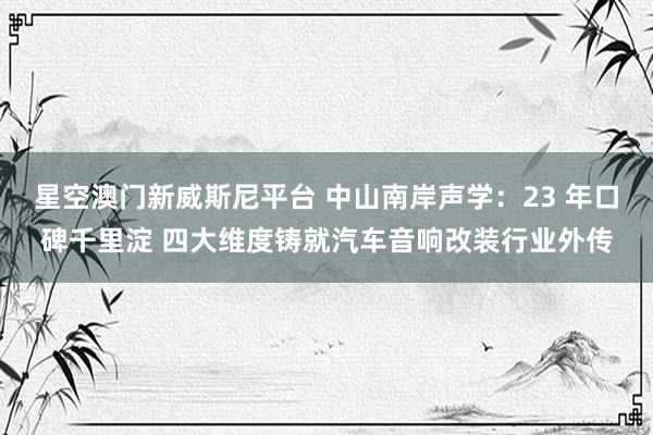 星空澳门新威斯尼平台 中山南岸声学：23 年口碑千里淀 四大维度铸就汽车音响改装行业外传