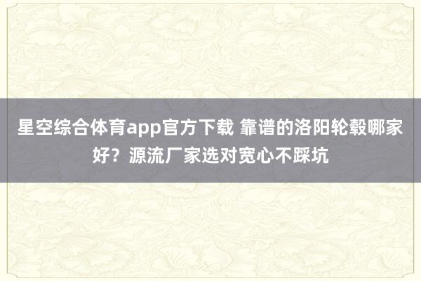 星空综合体育app官方下载 靠谱的洛阳轮毂哪家好？源流厂家选对宽心不踩坑