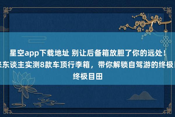 星空app下载地址 别让后备箱放胆了你的远处！过来东谈主实测8款车顶行李箱，带你解锁自驾游的终极目田