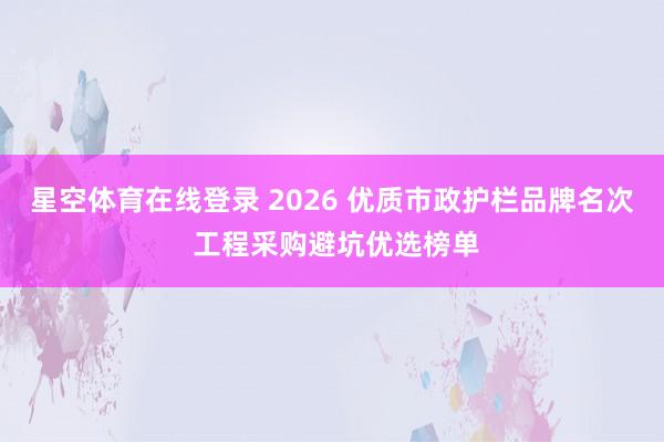 星空体育在线登录 2026 优质市政护栏品牌名次 工程采购避坑优选榜单