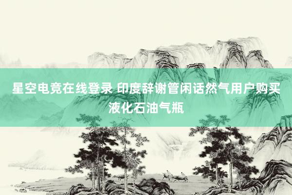 星空电竞在线登录 印度辞谢管闲话然气用户购买液化石油气瓶