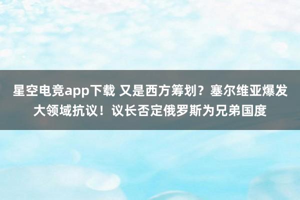 星空电竞app下载 又是西方筹划?塞尔维亚爆发大领域抗议!议长否定俄罗斯为兄弟国度