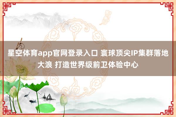 星空体育app官网登录入口 寰球顶尖IP集群落地大浪 打造世界级前卫体验中心