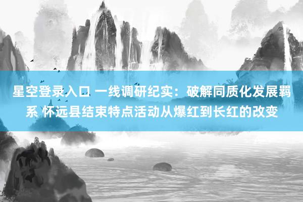星空登录入口 一线调研纪实:破解同质化发展羁系 怀远县结束特点活动从爆红到长红的改变