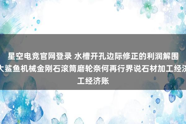 星空电竞官网登录 水槽开孔边际修正的利润解围:大鲨鱼机械金刚石滚筒磨轮奈何再行界说石材加工经济账
