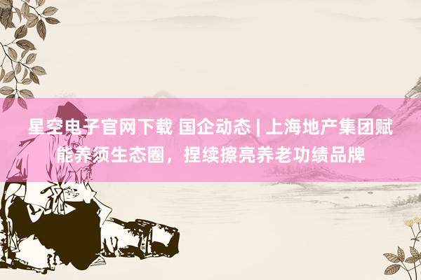 星空电子官网下载 国企动态 | 上海地产集团赋能养须生态圈,捏续擦亮养老功绩品牌