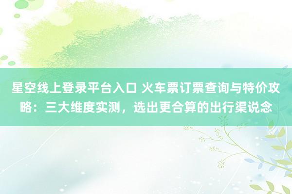 星空线上登录平台入口 火车票订票查询与特价攻略:三大维度实测,选出更合算的出行渠说念