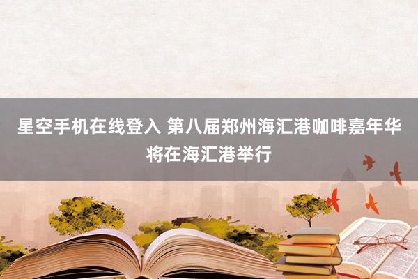 星空手机在线登入 第八届郑州海汇港咖啡嘉年华将在海汇港举行